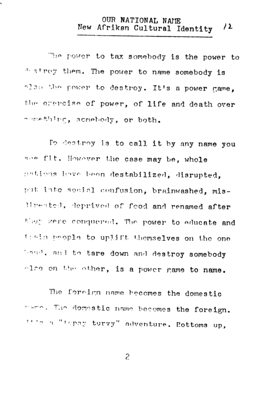 OUR NATIONAL NAME Vew Afriken Cultural Identity /%  “ie pover to tax somebody is the power to *strey them. The power to name somebody is “law Whe pouer to destroy. It’s a power rame, the erercise of power, of 1ife and dsath over  ~ methivg, acmebody, or both.  P2 deatroy i3 to call it by any name you  ave fit. lowever the case may be, whole  Lioas b  n destabilized, disrupted,  pat fate socisl confuslon, brainvashed, mis-  . deprived of feod and renamed after  sere conquernd. The power to educate and  i reopla to uplift themselves on Lhe one  Tl oand b tare down and destroy somebody  on the other, is a pover rame to name.  The foreirn namo hecomes the domestic vemo. Tun domestic name hesomes the foredign.  Tttt Mtopar turvy” adventure. Pottoms up, 